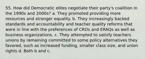 55. How did Democratic elites negotiate their party's coalition in the 1990s and 2000s? a. They promoted providing more resources and stronger equality. b. They increasingly backed standards and accountability and teacher quality reforms that were in line with the preferences of CROs and ERAQs as well as business organizations. c. They attempted to satisfy teachers unions by remaining committed to some policy alternatives they favored, such as increased funding, smaller class size, and union rights d. Both b and c.