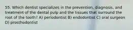 55. Which dentist specializes in the prevention, diagnosis, and treatment of the dental pulp and the tissues that surround the root of the tooth? A) periodontist B) endodontist C) oral surgeon D) prosthodontist