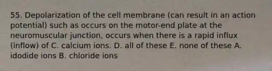 55. Depolarization of the cell membrane (can result in an action potential) such as occurs on the motor-end plate at the neuromuscular junction, occurs when there is a rapid influx (inflow) of C. calcium ions. D. all of these E. none of these A. idodide ions B. chloride ions