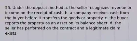 55. Under the deposit method a. the seller recognizes revenue or income on the receipt of cash. b. a company receives cash from the buyer before it transfers the goods or property. c. the buyer reports the property as an asset on its balance sheet. d. the seller has performed on the contract and a legitimate claim exists.