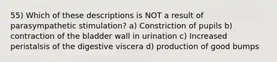 55) Which of these descriptions is NOT a result of parasympathetic stimulation? a) Constriction of pupils b) contraction of the bladder wall in urination c) Increased peristalsis of the digestive viscera d) production of good bumps