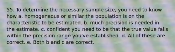 55. To determine the necessary sample size, you need to know how a. homogeneous or similar the population is on the characteristic to be estimated. b. much precision is needed in the estimate. c. confident you need to be that the true value falls within the precision range you've established. d. All of these are correct. e. Both b and c are correct.