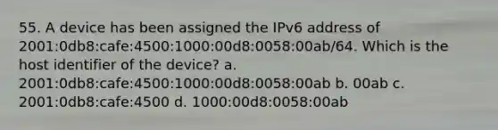 55. A device has been assigned the IPv6 address of 2001:0db8:cafe:4500:1000:00d8:0058:00ab/64. Which is the host identifier of the device? a. 2001:0db8:cafe:4500:1000:00d8:0058:00ab b. 00ab c. 2001:0db8:cafe:4500 d. 1000:00d8:0058:00ab