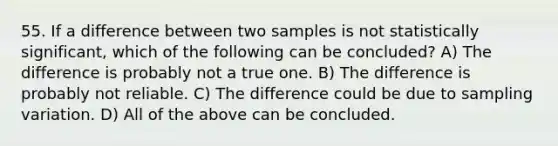 55. If a difference between two samples is not statistically significant, which of the following can be concluded? A) The difference is probably not a true one. B) The difference is probably not reliable. C) The difference could be due to sampling variation. D) All of the above can be concluded.