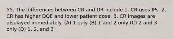 55. The differences between CR and DR include 1. CR uses IPs. 2. CR has higher DQE and lower patient dose. 3. CR images are displayed immediately. (A) 1 only (B) 1 and 2 only (C) 2 and 3 only (D) 1, 2, and 3