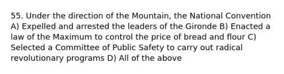 55. Under the direction of the Mountain, the National Convention A) Expelled and arrested the leaders of the Gironde B) Enacted a law of the Maximum to control the price of bread and flour C) Selected a Committee of Public Safety to carry out radical revolutionary programs D) All of the above