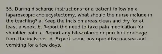 55. During discharge instructions for a patient following a laparoscopic cholecystectomy, what should the nurse include in the teaching? a. Keep the incision areas clean and dry for at least a week. b. Report the need to take pain medication for shoulder pain. c. Report any bile-colored or purulent drainage from the incisions. d. Expect some postoperative nausea and vomiting for a few days.