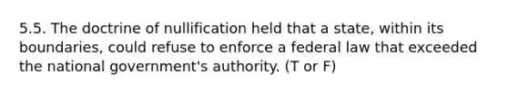 5.5. The doctrine of nullification held that a state, within its boundaries, could refuse to enforce a federal law that exceeded the national government's authority. (T or F)