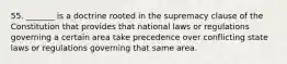 55. _______ is a doctrine rooted in the supremacy clause of the Constitution that provides that national laws or regulations governing a certain area take precedence over conflicting state laws or regulations governing that same area.