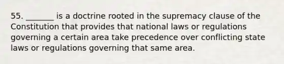 55. _______ is a doctrine rooted in the supremacy clause of the Constitution that provides that national laws or regulations governing a certain area take precedence over conflicting state laws or regulations governing that same area.