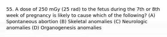 55. A dose of 250 mGy (25 rad) to the fetus during the 7th or 8th week of pregnancy is likely to cause which of the following? (A) Spontaneous abortion (B) Skeletal anomalies (C) Neurologic anomalies (D) Organogenesis anomalies