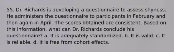 55. Dr. Richards is developing a questionnaire to assess shyness. He administers the questionnaire to participants in February and then again in April. The scores obtained are consistent. Based on this information, what can Dr. Richards conclude his questionnaire? a. It is adequately standardized. b. It is valid. c. It is reliable. d. It is free from cohort effects.