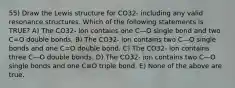 55) Draw the Lewis structure for CO32- including any valid resonance structures. Which of the following statements is TRUE? A) The CO32- ion contains one C—O single bond and two C=O double bonds. B) The CO32- ion contains two C—O single bonds and one C=O double bond. C) The CO32- ion contains three C—O double bonds. D) The CO32- ion contains two C—O single bonds and one C≡O triple bond. E) None of the above are true.