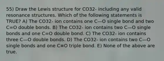 55) Draw the Lewis structure for CO32- including any valid resonance structures. Which of the following statements is TRUE? A) The CO32- ion contains one C—O single bond and two C=O double bonds. B) The CO32- ion contains two C—O single bonds and one C=O double bond. C) The CO32- ion contains three C—O double bonds. D) The CO32- ion contains two C—O single bonds and one C≡O triple bond. E) None of the above are true.