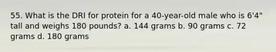 55. What is the DRI for protein for a 40-year-old male who is 6'4" tall and weighs 180 pounds? a. 144 grams b. 90 grams c. 72 grams d. 180 grams