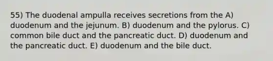 55) The duodenal ampulla receives secretions from the A) duodenum and the jejunum. B) duodenum and the pylorus. C) common bile duct and the pancreatic duct. D) duodenum and the pancreatic duct. E) duodenum and the bile duct.