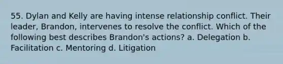 55. Dylan and Kelly are having intense relationship conflict. Their leader, Brandon, intervenes to resolve the conflict. Which of the following best describes Brandon's actions? a. Delegation b. Facilitation c. Mentoring d. Litigation