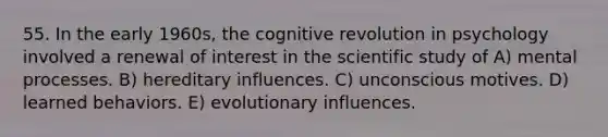 55. In the early 1960s, the cognitive revolution in psychology involved a renewal of interest in the scientific study of A) mental processes. B) hereditary influences. C) unconscious motives. D) learned behaviors. E) evolutionary influences.