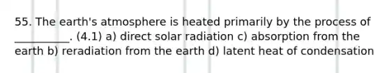 55. The earth's atmosphere is heated primarily by the process of __________. (4.1) a) direct solar radiation c) absorption from the earth b) reradiation from the earth d) latent heat of condensation