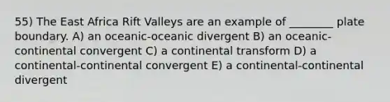 55) The East Africa Rift Valleys are an example of ________ plate boundary. A) an oceanic-oceanic divergent B) an oceanic-continental convergent C) a continental transform D) a continental-continental convergent E) a continental-continental divergent