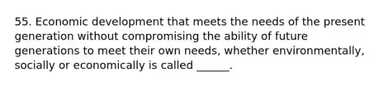 55. Economic development that meets the needs of the present generation without compromising the ability of future generations to meet their own needs, whether environmentally, socially or economically is called ______.