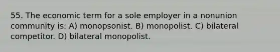 55. The economic term for a sole employer in a nonunion community is: A) monopsonist. B) monopolist. C) bilateral competitor. D) bilateral monopolist.