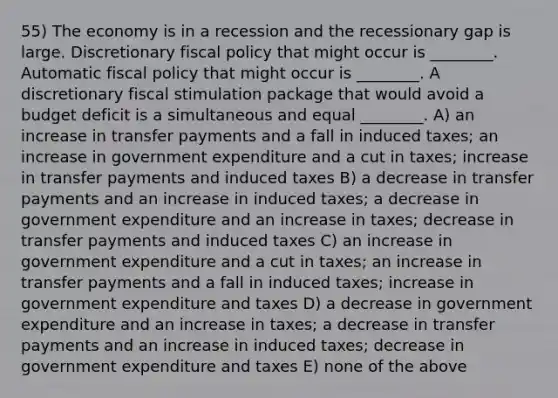 55) The economy is in a recession and the recessionary gap is large. Discretionary fiscal policy that might occur is ________. Automatic fiscal policy that might occur is ________. A discretionary fiscal stimulation package that would avoid a budget deficit is a simultaneous and equal ________. A) an increase in transfer payments and a fall in induced taxes; an increase in government expenditure and a cut in taxes; increase in transfer payments and induced taxes B) a decrease in transfer payments and an increase in induced taxes; a decrease in government expenditure and an increase in taxes; decrease in transfer payments and induced taxes C) an increase in government expenditure and a cut in taxes; an increase in transfer payments and a fall in induced taxes; increase in government expenditure and taxes D) a decrease in government expenditure and an increase in taxes; a decrease in transfer payments and an increase in induced taxes; decrease in government expenditure and taxes E) none of the above