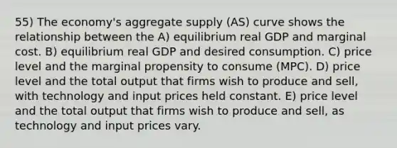 55) The economy's aggregate supply (AS) curve shows the relationship between the A) equilibrium real GDP and marginal cost. B) equilibrium real GDP and desired consumption. C) price level and the marginal propensity to consume (MPC). D) price level and the total output that firms wish to produce and sell, with technology and input prices held constant. E) price level and the total output that firms wish to produce and sell, as technology and input prices vary.