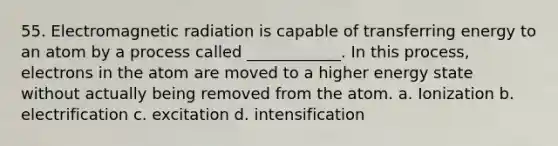 55. Electromagnetic radiation is capable of transferring energy to an atom by a process called ____________. In this process, electrons in the atom are moved to a higher energy state without actually being removed from the atom. a. Ionization b. electrification c. excitation d. intensification