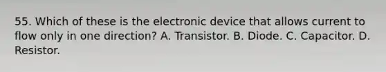 55. Which of these is the electronic device that allows current to flow only in one direction? A. Transistor. B. Diode. C. Capacitor. D. Resistor.