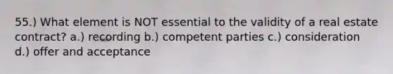 55.) What element is NOT essential to the validity of a real estate contract? a.) recording b.) competent parties c.) consideration d.) offer and acceptance