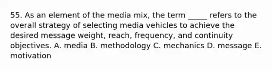 55. As an element of the media mix, the term _____ refers to the overall strategy of selecting media vehicles to achieve the desired message weight, reach, frequency, and continuity objectives. A. media B. methodology C. mechanics D. message E. motivation