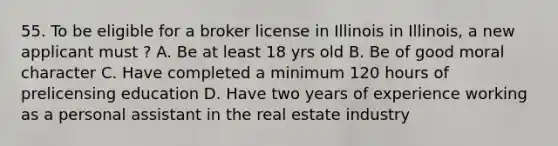 55. To be eligible for a broker license in Illinois in Illinois, a new applicant must ? A. Be at least 18 yrs old B. Be of good moral character C. Have completed a minimum 120 hours of prelicensing education D. Have two years of experience working as a personal assistant in the real estate industry