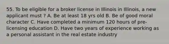 55. To be eligible for a broker license in Illinois in Illinois, a new applicant must ? A. Be at least 18 yrs old B. Be of good moral character C. Have completed a minimum 120 hours of pre-licensing education D. Have two years of experience working as a personal assistant in the real estate industry