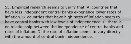 55. Empirical research seems to verify that: A. countries that have less independent central banks experience lower rates of inflation. B. countries that have high rates of inflation seem to have central banks with low levels of independence. C. there is no relationship between the independence of central banks and rates of inflation. D. the rate of inflation seems to vary directly with the amount of central bank independence.