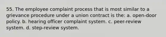 55. The employee complaint process that is most similar to a grievance procedure under a union contract is the: a. open-door policy. b. hearing officer complaint system. c. peer-review system. d. step-review system.