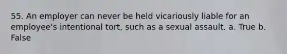 55. An employer can never be held vicariously liable for an employee's intentional tort, such as a sexual assault. a. True b. False