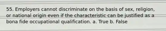 55. Employers cannot discriminate on the basis of sex, religion, or national origin even if the characteristic can be justified as a bona fide occupational qualification. a. True b. False