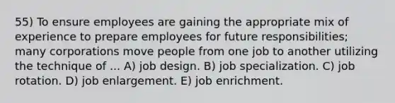 55) To ensure employees are gaining the appropriate mix of experience to prepare employees for future responsibilities; many corporations move people from one job to another utilizing the technique of ... A) job design. B) job specialization. C) job rotation. D) job enlargement. E) job enrichment.