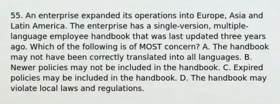 55. An enterprise expanded its operations into Europe, Asia and Latin America. The enterprise has a single-version, multiple-language employee handbook that was last updated three years ago. Which of the following is of MOST concern? A. The handbook may not have been correctly translated into all languages. B. Newer policies may not be included in the handbook. C. Expired policies may be included in the handbook. D. The handbook may violate local laws and regulations.