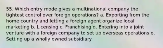 55. Which entry mode gives a multinational company the tightest control over foreign operations? a. Exporting from the home country and letting a foreign agent organize local marketing b. Licensing c. Franchising d. Entering into a joint venture with a foreign company to set up overseas operations e. Setting up a wholly owned subsidiary