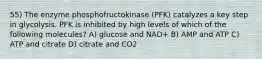 55) The enzyme phosphofructokinase (PFK) catalyzes a key step in glycolysis. PFK is inhibited by high levels of which of the following molecules? A) glucose and NAD+ B) AMP and ATP C) ATP and citrate D) citrate and CO2