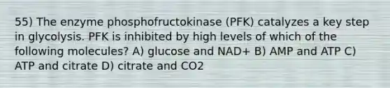 55) The enzyme phosphofructokinase (PFK) catalyzes a key step in glycolysis. PFK is inhibited by high levels of which of the following molecules? A) glucose and NAD+ B) AMP and ATP C) ATP and citrate D) citrate and CO2