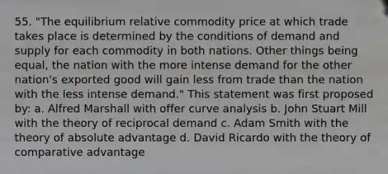 55. "The equilibrium relative commodity price at which trade takes place is determined by the conditions of demand and supply for each commodity in both nations. Other things being equal, the nation with the more intense demand for the other nation's exported good will gain less from trade than the nation with the less intense demand." This statement was first proposed by: a. Alfred Marshall with offer curve analysis b. John Stuart Mill with the theory of reciprocal demand c. Adam Smith with the theory of absolute advantage d. David Ricardo with the theory of comparative advantage