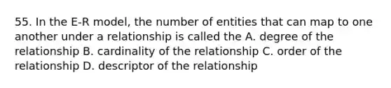 55. In the E-R model, the number of entities that can map to one another under a relationship is called the A. degree of the relationship B. cardinality of the relationship C. order of the relationship D. descriptor of the relationship