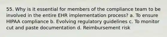 55. Why is it essential for members of the compliance team to be involved in the entire EHR implementation process? a. To ensure HIPAA compliance b. Evolving regulatory guidelines c. To monitor cut and paste documentation d. Reimbursement risk