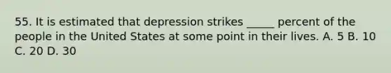 55. It is estimated that depression strikes _____ percent of the people in the United States at some point in their lives. A. 5 B. 10 C. 20 D. 30