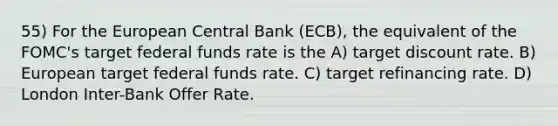 55) For the European Central Bank (ECB), the equivalent of the FOMC's target federal funds rate is the A) target discount rate. B) European target federal funds rate. C) target refinancing rate. D) London Inter-Bank Offer Rate.