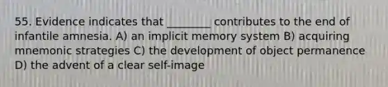 55. Evidence indicates that ________ contributes to the end of infantile amnesia. A) an implicit memory system B) acquiring mnemonic strategies C) the development of object permanence D) the advent of a clear self-image