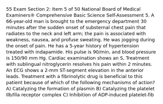 55 Exam Section 2: Item 5 of 50 National Board of Medical Examiners® Comprehensive Basic Science Self-Assessment 5. A 66-year-old man is brought to the emergency department 30 minutes after the sudden onset of substernal chest pain that radiates to the neck and left arm; the pain is associated with weakness, nausea, and profuse sweating. He was jogging during the onset of pain. He has a 5-year history of hypertension treated with indapamide. His pulse is 90/min, and blood pressure is 150/90 mm Hg. Cardiac examination shows an S, Treatment with sublingual nitroglycerin resolves his pain within 2 minutes. An ECG shows a 2-mm ST-segment elevation in the anterior leads. Treatment with a fibrinolytic drug is beneficial to this patient because of which of the following mechanisms of action? A) Catalyzing the formation of plasmin B) Catalyzing the platelet Ilb/llla receptor complex C) Inhibition of ADP-induced platelet-fib